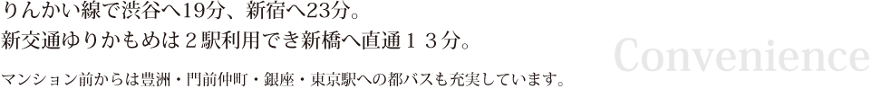 りんかい線で渋谷へ19分、新宿へ23分。新交通ゆりかもめは２駅利用でき新橋へ直通１３分。マンション前からは豊洲・門前仲町・銀座・東京駅への都バスも充実しています。