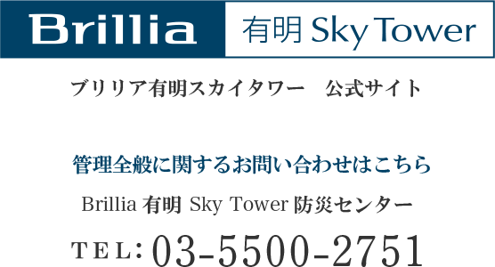 ブリリア有明スカイタワー 公式サイト 管理全般に関するお問い合わせはこちら Brillia 有明 Sky Tower 防災センター TEL:03-5500-2751