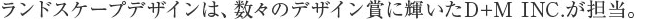 ランドスケープデザインは、数々のデザイン賞に輝いたD+M INC.が担当