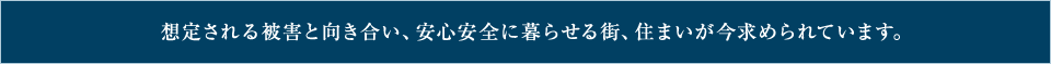 想定される被害と向き合い、安心安全に暮らせる街、住まいが今求められています。