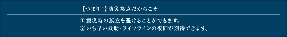 【つまり！！】防災拠点だからこそ 1.震災時の孤立を避けることができます。 2.いち早い救助・ライフラインの復旧が期待できます。 