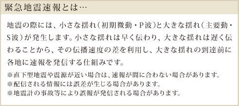 緊急地震速報とは 地震の際には、小さな揺れ(初期微動、P派)と大きな揺れ(主要動、S派)が発生します。小さな揺れは早く伝わり、大きな揺れは遅く伝わるため、その伝播速度の差を利用し、大きな揺れ 到達前に各地に速報を発信する仕組みです。 ※直下型地震や震源が近い場合には、速報が間に合わない場合があります。 ※配信される情報には誤差が生じる場合があります。 ※地震計の事故等により誤報が発信される可能性があります。