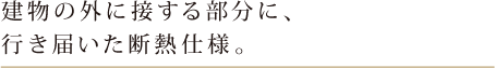 建物の外に接する部分に、行き届いた断熱仕様。