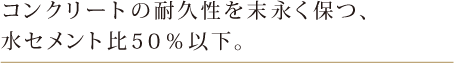 コンクリートの耐久性を末永く保つ、水セメント比50%以下。