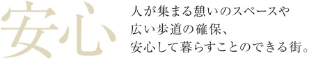 安心 人が集まる憩いのスペースや広い歩道の確保、安心して暮らすことのできる街。