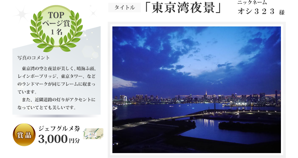 トップページ賞 1名 タイトル「東京湾夜景」ニックネーム オシ323様 写真コメント 東京湾の空と夜景が美しく、晴海ふ頭、レインボーブリッジ、東京タワー、などのランドマークが同じフレームに収まっています。また、近隣道路の灯りがアクセントになっていてとても美しいです。