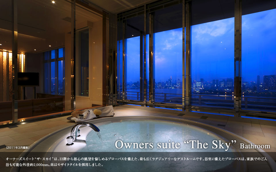 Owners suite The Sky Bathroom オーナーズスイート ザ・スカイは、33階から都心の眺望を愉しめるブローバスを備えた、最も広くラグジュアリーなゲストルームです。浴室に備えたブローバスは、家族でのご入浴も可能な外径約2000mm。床はモザイクタイルを採用しました。