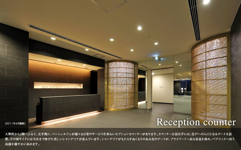 Reception counter 大階段から2階へ上ると、左手奥に、コンシェルジュが様々な日常のサービスを承るレセプションカウンターがあります。カウンター正面右手には、住戸への入り口となるゲートを設置。その量サイトには天井まで伸びた美しいシャンデリアが並んでいます。シャンデリアがもたらすぬくもりのある光のゲートが、プライベートへ戻る安息を深め、パブリックへと向かう高揚を緩やかに高めます。