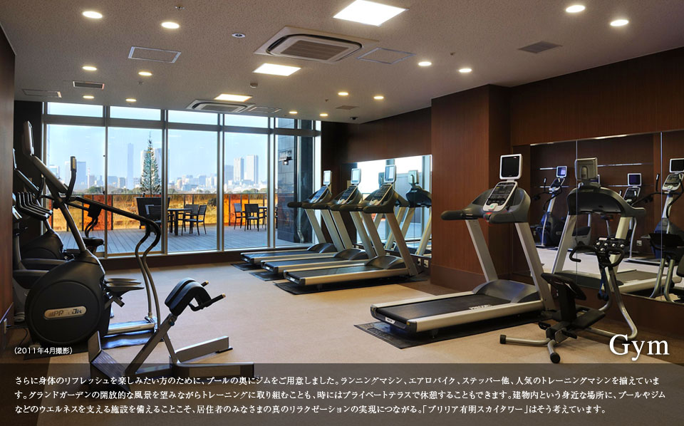 Gym さらに身体のリフレッシュを楽しみたい方のために、プールの奥にジムをご用意しました。ランニングマシン、エアロバイク、ステッパー他、人気のトレーニングマシンを揃えています。グランドガーデンの開放的な風景を望みながらトレーニングに取り組むことも、時にはプライベートテラスで休憩することもできます。建物内という身近な場所に、プールやジムなどのウエルネスを支える施設を備えることこそ、居住者のみなさまの真のリラクゼーションの実現につながる。「ブリリア有明スカイタワー」はそう考えています。