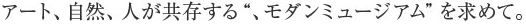 アート、自然、人が共存する“、モダンミュージアム”を求めて。